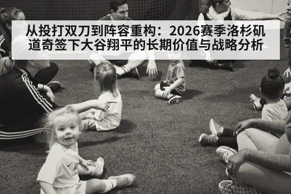从投打双刀到阵容重构：2026赛季洛杉矶道奇签下大谷翔平的长期价值与战略分析