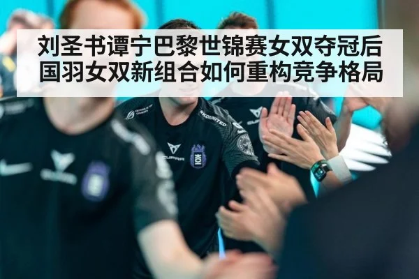 刘圣书谭宁巴黎世锦赛女双夺冠后国羽女双新组合如何重构竞争格局
